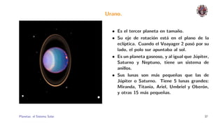 Urano.


                                • Es el tercer planeta en tama˜o.
                                                                n
                                • Su eje de rotaci´n est´ en el plano de la
                                                    o      a
                                  ecl´ıptica. Cuando el Voayager 2 pas´ por su
                                                                       o
                                  lado, el polo sur apuntaba al sol.
                                • Es un planeta gaseoso, y al igual que J´piter,
                                                                         u
                                  Saturno y Neptuno, tiene un sistema de
                                  anillos.
                                • Sus lunas son m´s peque˜as que las de
                                                      a        n
                                  J´piter o Saturno. Tiene 5 lunas grandes:
                                    u
                                  Miranda, Titania, Ariel, Umbriel y Ober´n,o
                                  y otras 15 m´s peque˜as.
                                                a        n




Planetas: el Sistema Solar.                                                  37
 
