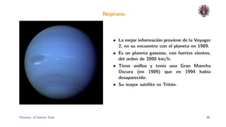 Neptuno.



                                 • La mejor informaci´n proviene de la Voyager
                                                     o
                                   2, en su encuentro con el planeta en 1989.
                                 • Es un planeta gaseoso, con fuertes vientos,
                                   del orden de 2000 km/h.
                                 • Tiene anillos y ten´ una Gran Mancha
                                                        ıa
                                   Oscura (en 1989) que en 1994 hab´        ıa
                                   desaparecido.
                                 • Su mayor sat´lite es Trit´n.
                                                e           o




Planetas: el Sistema Solar.                                                39
 