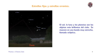 Estrellas ﬁjas y estrellas errantes.




                                                        El sol, la luna y los planetas son los
                                                        objetos m´s brillantes del cielo. Se
                                                                    a
                                                        mueven en una banda muy estrecha,
                                                        llamada ecl´  ıptica.




Planetas: el Sistema Solar.                                                                 4
 