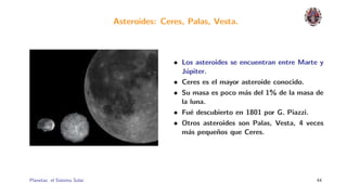Asteroides: Ceres, Palas, Vesta.



                                             • Los asteroides se encuentran entre Marte y
                                               J´piter.
                                                 u
                                             • Ceres es el mayor asteroide conocido.
                                             • Su masa es poco m´s del 1% de la masa de
                                                                  a
                                               la luna.
                                             • Fu´ descubierto en 1801 por G. Piazzi.
                                                   e
                                             • Otros asteroides son Palas, Vesta, 4 veces
                                               m´s peque˜os que Ceres.
                                                  a       n




Planetas: el Sistema Solar.                                                            44
 