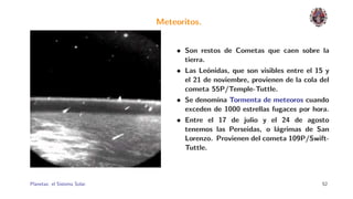 Meteoritos.


                                  • Son restos de Cometas que caen sobre la
                                    tierra.
                                  • Las Le´nidas, que son visibles entre el 15 y
                                            o
                                    el 21 de noviembre, provienen de la cola del
                                    cometa 55P/Temple-Tuttle.
                                  • Se denomina Tormenta de meteoros cuando
                                    exceden de 1000 estrellas fugaces por hora.
                                  • Entre el 17 de julio y el 24 de agosto
                                    tenemos las Perseidas, o l´grimas de San
                                                               a
                                    Lorenzo. Provienen del cometa 109P/Swift-
                                    Tuttle.



Planetas: el Sistema Solar.                                                  52
 