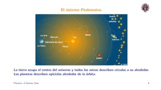 El sistema Ptolemaico.




La tierra ocupa el centro del universo y todos los astros describen c´
                                                                     ırculos a su alrededor.
Los planetas describen epiciclos alrededor de la ´rbita.
                                                 o

Planetas: el Sistema Solar.                                                                6
 