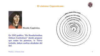 El sistema Copernicano.




                        Nicol´s Cop´rnico.
                             a     e


En 1543 publica “De Revolutionibus
Orbium Coelestium” donde propone
que todos los planetas, la Tierra
incluida, daban vueltas alrededor del
Sol.

Planetas: el Sistema Solar.                                     7
 