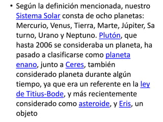 • Según la definición mencionada, nuestro
Sistema Solar consta de ocho planetas:
Mercurio, Venus, Tierra, Marte, Júpiter, Sa
turno, Urano y Neptuno. Plutón, que
hasta 2006 se consideraba un planeta, ha
pasado a clasificarse como planeta
enano, junto a Ceres, también
considerado planeta durante algún
tiempo, ya que era un referente en la ley
de Titius-Bode, y más recientemente
considerado como asteroide, y Eris, un
objeto
 