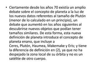 • Ciertamente desde los años 70 existía un amplio
debate sobre el concepto de planeta a la luz de
los nuevos datos referentes al tamaño de Plutón
(menor de lo calculado en un principio), un
debate que aumentó en los años siguientes al
descubrirse nuevos objetos que podían tener
tamaños similares. De esta forma, esta nueva
definición de planeta introduce el concepto de
planeta enano, que incluye a
Ceres, Plutón, Haumea, Makemake y Eris; y tiene
la diferencia de definición en (2), ya que no ha
despejado la zona local de su órbita y no es un
satélite de otro cuerpo.
 