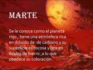 MARTE
Se le conoce como el planeta
rojo , tiene una atmósfera rica
en dióxido de de carbono y su
superficie es rocosa y rica en
óxidos de hierro ,a lo que
obedece su coloración.

 