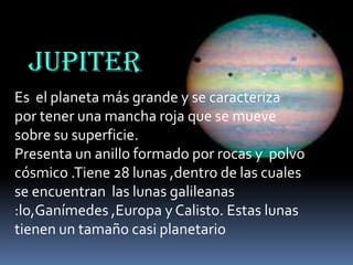 JUPITER
Es el planeta más grande y se caracteriza
por tener una mancha roja que se mueve
sobre su superficie.
Presenta un anillo formado por rocas y polvo
cósmico .Tiene 28 lunas ,dentro de las cuales
se encuentran las lunas galileanas
:lo,Ganímedes ,Europa y Calisto. Estas lunas
tienen un tamaño casi planetario

 