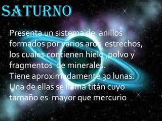 Saturno
Presenta un sistema de anillos
formados por varios aros estrechos,
los cuales contienen hielo ,polvo y
fragmentos de minerales.
Tiene aproximadamente 30 lunas.
Una de ellas se llama titán cuyo
tamaño es mayor que mercurio.

 
