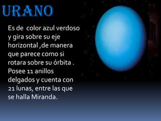 Urano
Es de color azul verdoso
y gira sobre su eje
horizontal ,de manera
que parece como si
rotara sobre su órbita .
Posee 11 anillos
delgados y cuenta con
21 lunas, entre las que
se halla Miranda.

 