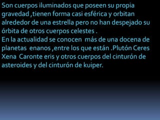 Son cuerpos iluminados que poseen su propia
gravedad ,tienen forma casi esférica y orbitan
alrededor de una estrella pero no han despejado su
órbita de otros cuerpos celestes .
En la actualidad se conocen más de una docena de
planetas enanos ,entre los que están .Plutón Ceres
Xena Caronte eris y otros cuerpos del cinturón de
asteroides y del cinturón de kuiper.

 