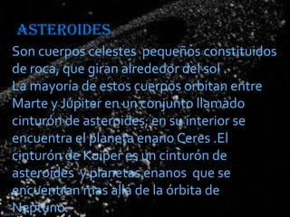 ASTEROIDES
Son cuerpos celestes pequeños constituidos
de roca, que giran alrededor del sol .
La mayoría de estos cuerpos orbitan entre
Marte y Júpiter en un conjunto llamado
cinturón de asteroides; en su interior se
encuentra el planeta enano Ceres .El
cinturón de Kuiper es un cinturón de
asteroides y planetas enanos que se
encuentran mas allá de la órbita de
Neptuno.

 