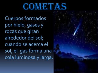 cometas
Cuerpos formados
por hielo, gases y
rocas que giran
alrededor del sol;
cuando se acerca el
sol, el gas forma una
cola luminosa y larga.

 