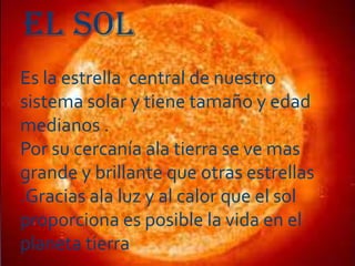 EL SOL
Es la estrella central de nuestro
sistema solar y tiene tamaño y edad
medianos .
Por su cercanía ala tierra se ve mas
grande y brillante que otras estrellas
.Gracias ala luz y al calor que el sol
proporciona es posible la vida en el
planeta tierra

 
