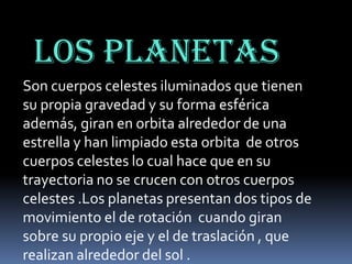 Los planetas
Son cuerpos celestes iluminados que tienen
su propia gravedad y su forma esférica
además, giran en orbita alrededor de una
estrella y han limpiado esta orbita de otros
cuerpos celestes lo cual hace que en su
trayectoria no se crucen con otros cuerpos
celestes .Los planetas presentan dos tipos de
movimiento el de rotación cuando giran
sobre su propio eje y el de traslación , que
realizan alrededor del sol .

 