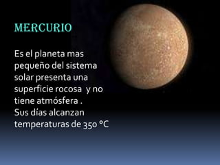 MERCURIO
Es el planeta mas
pequeño del sistema
solar presenta una
superficie rocosa y no
tiene atmósfera .
Sus días alcanzan
temperaturas de 350 °C

 