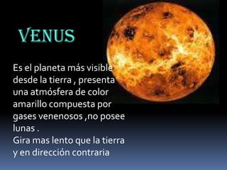 VENUS
Es el planeta más visible
desde la tierra , presenta
una atmósfera de color
amarillo compuesta por
gases venenosos ,no posee
lunas .
Gira mas lento que la tierra
y en dirección contraria

 