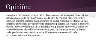 Opinión:
Escogimos este trabajo porque estos planetas eran extraños para nosotros, no
sabíamos casi nada de ellos y nos atraía la idea de conocer más cosas sobre
estos. En nuestra opinión, nos alegramos de haber escogido este tema, ya que
teníamos curiosidad por saber cómo eran estos planetas tan lejanos a nosotros.
Alguna que otra vez hemos visto incursiones a planetas interiores, a través de
las cuales hemos obtenido datos curiosos, pero de los externos no sabíamos
nada, por lo que para nosotros estos últimos nos han resultado más
interesantes de estudiar y conocer.
 