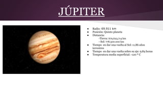 JÚPITER
● Radio: 69.911 km
● Posición: Quinto planeta
● Distancia:
-Tierra: 679,623,714 km
- Sol: 778.500.000 km
● Tiempo en dar una vuelta al Sol: 11,86 años
terrestres
● Tiempo en dar una vuelta sobre su eje: 9,84 horas
● Temperatura media superficial: -120 º C
 