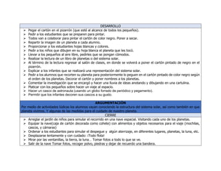 DESARROLLO
 Pegar el cartón en el pizarrón (que esté al alcance de todos los pequeños).
 Pedir a los estudiantes que se preparen para pintar.
 Todos van a colaborar para pintar el cartón de color negro. Poner a secar.
 Repartir la imagen de un planeta a cada alumno.
 Proporcionar a los estudiantes hojas blancas y colores.
 Pedir a los niños que dibujen en su hoja blanca el planeta que les tocó.
 Llevar a los pequeños al aire libre, pedirles que se pongan cómodos.
 Realizar la lectura de un libro de planetas o del sistema solar.
 Al término de la lectura regresar al salón de clases, en donde se volverá a poner el cartón pintado de negro en el
pizarrón.
 Explicar a los infantes que se realizará una representación del sistema solar.
 Pedir a los alumnos que recorten su planeta para posteriormente lo peguen en el cartón pintado de color negro según
el orden de los planetas. Decorar el cartón y poner nombres a los planetas.
 Comentar la investigación que se encargó y hacer una lluvia de ideas anotando y dibujando en una cartulina.
 Platicar con los pequeños sobre hacer un viaje al espacio.
 Hacer un casco de astronauta (usando un globo forrado de periódico y pegamento).
 Permitir que los infantes decoren sus cascos a su gusto.
ARGUMENTACIÓN
Por medio de actividades lúdicas los alumnos vayan conociendo la estructura del sistema solar, así como también en que
planeta vivimos. Y algunas de las medidas para el cuidado de nuestro planeta.
CIERRE
 Arreglar el jardín de niños para simular el recorrido en una nave espacial. Visitando cada uno de los planetas.
 Equipar la nave(caja de cartón decorada como cohete) con alimentos y objetos necesarios para el viaje (mochilas,
cascos, y cámaras)
 Ordenar a los estudiantes para simular el despegue y algún aterrizaje, en diferentes lugares, planetas, la luna, etc.
 Desplazarse lentamente y con cuidado: ¡Todo flota!
 Mirar por las ventanillas, la tierra, la luna… Tomar fotos a todo lo que se ve.
 Salir de la nave Tomar fotos, recoger polvo, piedras y dejar de recuerdo una bandera.
 