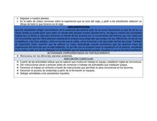  Regresar a nuestro planeta.
 En el salón de clases conversar sobre la experiencia que se tuvo del viaje, y pedir a los estudiantes elaboren un
dibujo de todo lo que hicieron en el viaje.
ARGUMENTACIÓN
Que los estudiantes tengan conocimiento de la existencia del sistema solar es de suma importancia ya que de ahí es un
medio donde se puede partir para saber en dónde está ubicado nuestro planeta tierra. De alguna manera las actividades
lúdicas que se llevan a cabo para fomentar el interés de los alumnos por el conocimiento del entorno que nos rodea son
con el propósito que los niños elaboren explicaciones propias para preguntas que surgen de sus reflexiones, de las de sus
compañeros o de otros adultos, sobre el mundo que le rodea, cómo funcionan y de qué están hechas las cosas. También
es importante hacer mención que se obtiene un mejor aprendizaje cuando permitimos que los alumnos vivan las
experiencias del tema del que se está hablando, es por ello que se propone hacer la expedición en el espacio, simulando
así la visita a cada uno de los planetas con la finalidad que los estudiantes puedan visualizar lo que se les está enseñando.
ACTIVIDADES COMPLEMENTARIAS DE FORTALECIMIENTO
 Memorama con los diferentes planetas existentes.
ADECUACIÓN CURRICULAR
 A partir de las actividades lúdicas que se realicen que involucren trabajo en equipo, establecer reglas de convivencia.
 Dar instrucciones claras y precisas antes de comenzar a trabajar las actividades que impliquen juegos.
 Favorecer el trabajo en armonía a través de instrucciones que permitan la sana convivencia en los alumnos.
 Favorecer el proceso de andamiaje a partir de la formación en equipos.
 Delegar actividades a los estudiantes inquietos.
 
