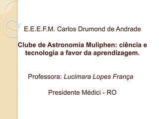 E.E.E.F.M. Carlos Drumond de Andrade
Clube de Astronomia Muliphen: ciência e
tecnologia a favor da aprendizagem.
Professora: Lucimara Lopes França
Presidente Médici - RO
 