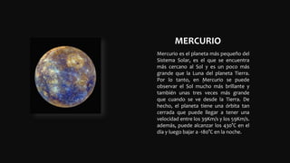 MERCURIO
.
Mercurio es el planeta más pequeño del
Sistema Solar, es el que se encuentra
más cercano al Sol y es un poco más
grande que la Luna del planeta Tierra.
Por lo tanto, en Mercurio se puede
observar el Sol mucho más brillante y
también unas tres veces más grande
que cuando se ve desde la Tierra. De
hecho, el planeta tiene una órbita tan
cerrada que puede llegar a tener una
velocidad entre los 39Km/s y los 59Km/s.
además, puede alcanzar los 430°C en el
día y luego bajar a -180°C en la noche.
 