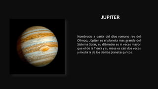 JUPITER
.
.
Nombrado a partir del dios romano rey del
Olimpo, Júpiter es el planeta mas grande del
Sistema Solar, su diámetro es 11 veces mayor
que el de la Tierra y su masa es casi dos veces
y media la de los demás planetas juntos.
 