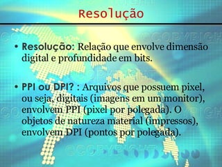 Resolução Resolução:  Relação que envolve dimensão digital e profundidade em bits.   PPI ou DPI? :  Arquivos que possuem pixel, ou seja, digitais (imagens em um monitor), envolvem PPI (pixel por polegada). O objetos de natureza material (impressos), envolvem DPI (pontos por polegada). 