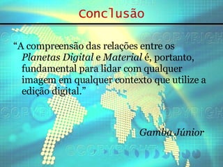 Conclusão “ A compreensão das relações entre os  Planetas Digital  e  Material  é, portanto, fundamental para lidar com qualquer imagem em qualquer contexto que utilize a edição digital.” Gamba Júnior 