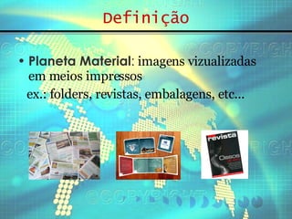 Definição Planeta Material :  imagens vizualizadas em meios impressos ex.: folders, revistas, embalagens, etc... 
