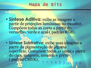 Mapa de Bits Síntese Aditiva:  exibe as imagens a partir de projeções luminosas no monitor. Compõem todas as cores a partir do vermelho, verde e azul ( padrão RGB). Síntese Subtrativa:   exibe suas imagens a partir da pigmentação de alguma superfície. Compõem todas as cores a partir do cian, magenta, amarelo e preto  ( padrão CMYK). 