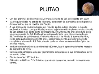 PLUTAO
•   Um dos planetas do sistema solar, o mais afastado do Sol, descoberto em 1930.
•    As irregularidades na órbita de Neptuno, atribuíram-se à presença de um planeta
    desconhecido, que se revelou ser Plutão.
•   A sua órbita está muito inclinada em relação às dos outros planetas e é muito
    excêntrica. Isto faz com que Plutão, embora seja em média o planeta mais afastado
    do Sol, esteja mais perto deste que Neptuno, em 20 dos 248 anos que dura a sua
    viagem em volta do Sol. Plutão gira em torno do Sol a uma distância média de
    5913 milhões de quilómetros. A velocidade orbital de Plutão é apenas de 5 km,
    razão pela qual necessita de 248 anos, aproximadamente, para dar uma volta
    completa em torno do Sol. Este planeta pode ser observado com telescópios de
    alcance médio,
•    O diâmetro de Plutão é da ordem dos 4800 km, isto é, aproximadamente metade
    do diâmetro da Terra.
•   Este planeta apresenta uma cor ligeiramente amarelada e a sua temperatura deve
    ser muito baixa.
•   Distância ao Sol: 5513 mil km.
•   Diâmetro: 4 800 km. * Excêntrica - que desvia do centro; que não tem o mesmo
    centro.
 