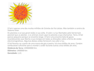 O Sol é apenas uma das muitas milhões de Estrelas da Via Láctea. Mas também o centro do
Sistema Solar.
Os planetas e as luas giram todos à sua volta. O calor e a luz libertados pelo Sol tornam
possível que as plantas e os animais vivam aqui no planeta a que chamamos Terra. O Sol
parece pequeno porque se encontra longe. O Sol é uma enorme bola de gases
incandescentes que liberta a sua energia em todas as direcções sobre a forma de ondas
electromagnéticas. Algumas destas ondas fornecem-nos calor e luz.
O Sol formou-se a partir de uma massa de gás e poeira, há cinco biliões de anos. Contém
combustível suficiente para o manter a arder durante outros cinco biliões de anos.
Distância da Terra: 149000000 Km.
Diâmetro: 1400000 Km
Densidade: 1,41
 