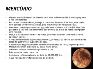MERCÚRIO
•   Planeta principal interior do sistema solar mais próximo do Sol, é o mais pequeno
    e não tem satélites.
•   Por ser um planeta inferior, ou seja, a sua órbita é interior à da Terra, este passa
    num período sinódico de 116 dias, pelo mesmo ciclo de fases que a Lua.
•   Ao mesmo tempo que se desloca a grande velocidade em volta do Sol, Mercúrio
    gira sobre o seu eixo tão lentamente que demora 58 dias e 16 horas a completar
    uma rotação.
•   Mas, é o planeta mais vertical de todos, pois o seu eixo tem uma inclinação de
    apenas 2° (graus).
•   A massa de Mercúrio é aproximadamente 0,04 vezes a da Terra e a sua densidade,
    cerca de quatro vezes superior à da água.
•   A aceleração da gravidade tem aproximadamente 0,3 da Terra, segundo parece,
    Mercúrio não tem atmosfera ou esta é muito ténue.
•   O Planeta reflecte a luz solar e gira como a Lua.
•   Este planeta é maior que a Lua.
•   A distância média do planeta ao Sol é de 57.900.000 Km.
•   A sua velocidade orbital varia entre 37 e 58 Km.
 
