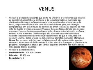 VENUS
•   Vénus é o planeta mais quente que existe no universo, é tão quente que é capaz
    de derreter chumbo! O céu, brilhante e de tons alaranjados, é iluminado por
    clarões de relâmpagos. A Terra completa uma rotação sobre si mesma em 24
    horas, ao passo que Vénus tem uma rotação mais lenta, pois, cada rotação
    completa leva 244 dias ! Deusa da beleza e do amor, nascida da espuma do mar,
    mãe de Cupido e Éneas, esposa de Vulcano, Deus do fogo, adorado por gregos e
    romanos. Planetas luminosos do sistema solar, situado entre Mercúrio e a Terra,
    envolto numa atmosfera tão densa que não pode ser visto com telescópio.
    Acredita-se que receba o dobro de luz e calor do Sol do que a Terra. Não tem
    nenhum satélite. Entre a Terra e o Sol existem 2 planetas chamados Mercúrio e
    Vénus. Por serem os vizinhos mais próximos do sol, são ambos muito quentes.
    Vénus é o astro que mais brilha no céu à noite. Mercúrio é o segundo planeta mais
    pequeno. As fotografias tiradas por sondas espaciais ensinam-nos outras coisas
    mais acerca destes planetas.
•   Vénus é o planeta do amor.
•   Distância do sol : 108 300 000 km
•   Diâmetro : 12 400 km
•   Densidade: 5, 1
 
