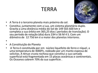 TERRA

• A Terra é o terceiro planeta mais próximo do sol.
• Constitui, juntamente com a Lua, um sistema planetário duplo.
  Gravita a uma distância média do Sol de 149 565 600 km e
  completa a sua órbita em 365,25 dias ( períodos de translação). O
  seu período de rotação (dia) dura 23H e 56 M 4 S. Com um
  diâmetro de 12 756 km é o maior dos planetas interiores.
•
• A Constituição do Planeta
• A Terra é constituída por em núcleo liquefeito de ferro e níquel, a
  uma temperatura de 4000ºc, rodeado por um manto espessa de
  solicitas. A ténue crusta rochosa que constitui a sua camada
  superficial está fragmentada em 15 placas oceânicas e continentais.
  Os Oceanos cobrem 70% da sua superfície .
 