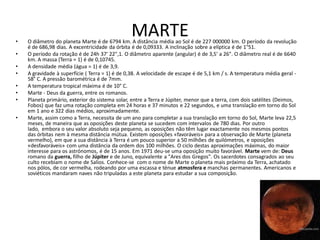 •
                                                MARTE
    O diâmetro do planeta Marte é de 6794 km. A distância média ao Sol é de 227 000000 km. O período da revolução
    é de 686,98 dias. A excentricidade da órbita é de 0,09333. A inclinação sobre a elíptica é de 1°51.
•   O período da rotação é de 24h 37' 22",1. O diâmetro aparente (angular) é de 3,5' a 26". O diâmetro real é de 6640
    km. A massa (Terra = 1) é de 0,10745.
•   A densidade média (água = 1) é de 3,9.
•   A gravidade à superfície ( Terra = 1) é de 0,38. A velocidade de escape é de 5,1 km / s. A temperatura média geral -
    58° C. A pressão barométrica é de 7mm.
•   A temperatura tropical máxima é de 10° C.
•   Marte - Deus da guerra, entre os romanos.
•   Planeta primário, exterior do sistema solar, entre a Terra e Júpiter, menor que a terra, com dois satélites (Deimos,
    Fobos) que faz uma rotação completa em 24 horas e 37 minutos e 22 segundos, e uma translação em torno do Sol
    em 1 ano e 322 dias médios, aproximadamente.
•   Marte, assim como a Terra, necessita de um ano para completar a sua translação em torno do Sol, Marte leva 22,5
    meses, de maneira que as oposições deste planeta se sucedem com intervalos de 780 dias. Por outro
    lado, embora o seu valor absoluto seja pequeno, as oposições não têm lugar exactamente nos mesmos pontos
    das órbitas nem à mesma distância mútua. Existem oposições «favoráveis» para a observação de Marte (planeta
    vermelho), em que a sua distância à Terra é um pouco superior a 50 milhões de quilómetros, e oposições
    «desfavoráveis» com uma distância da ordem dos 100 milhões. O ciclo destas aproximações máximas, do maior
    interesse para os astrónomos, é de 15 anos. Em 1971 deu-se uma oposição muito favorável. Marte vem de: Deus
    romano da guerra, filho de Júpiter e de Juno, equivalente a "Ares dos Gregos". Os sacerdotes consagrados ao seu
    culto recebiam o nome de Salios. Conhece-se com o nome de Marte o planeta mais próximo da Terra, achatado
    nos pólos, de cor vermelha, rodeando por uma escassa e ténue atmosfera e manchas permanentes. Americanos e
    soviéticos mandaram naves não tripuladas a este planeta para estudar a sua composição.
 