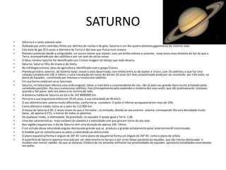 SATURNO
•   Saturno é o sexto planeta solar.
•   Rodeado por anéis coloridos, feitos por detritos de rochas e de gelo, Saturno é um dos quatro planetas gigantescos do sistema solar .
•   Esta bola de gás (9,5 vezes o diâmetro da Terra) é tão leve que flutua num oceano.
•   Planeta conhecido desde a antiguidade, um pouco menor que Júpiter, com um brilho intenso e amarelo, nove vezes mais distante do Sol do que a
    Terra, acompanhado por dez satélites e por um anel de várias zonas.
•   O deus romano Saturno foi identificado com Cronos imagem do tempo que tudo devora.
•   Saturno, Saturno filho de Urano e de Vesta.
•   Na mitologia romana, deus da agricultura, identificado com o grego Cronos.
•   Planeta primário, exterior, do Sistema Solar, visível à vista desarmada, com órbita entre as de Júpiter e Úrano, com 10 satélites, e que faz uma
    rotação completa em 10h e 14min, e uma translação em torno do Sol em 25 anos 167 dias caracterizado ainda por ser envolvido por três anéis, no
    plano do Equador, constituído por imensos e minúsculos satélites.
•   Em sua honra celebram-se as Saturnais.
•   Saturno, no telescópio oferece uma visão singular, talvez a mais bela e surpreendente do céu, não só pelo seu grande disco muito achatado pelas
    variedades posições dos seus numerosos satélites, mas principalmente pelo esplendor e mistério dos seus anéis, que são praticamente invisíveis
    quando o Sol passa pelo seu plano e os ilumina de lado .
•   A distância média de Saturno ao Sol e de 142 8000000 km.
•   Percorre a sua larguíssima órbita em 29,43 anos, à sua velocidade de 96 km/s.
•   O seu diâmetro tem valores muito diferentes conforme se considere. O polar é inferior ao equatorial em mais de 10%.
•   Como diâmetro médio, toma-se o valor de 115 000 km.
•   A massa de Saturno é 95 ,2 vezes maior do que a Terrestre ; no enteado, devido ao seu enorme volume, corresponde-lhe uma densidade muito
    baixa , de apenas 0,715, a menor de todos os planetas.
•   De qualquer modo, a intensidade da gravidade, no equador é quase igual a Terra :1,06.
•   Uma das características mais notáveis do planeta é a velocidade com que gira em torno do seu eixo.
•   Nas regiões equatoriais, o dia de Saturno tem uma duração de apenas 10h. 14min.
•   É em virtude dessa velocidade angular demasiado grande que se produziu o grande achatamento polar anteriormente mencionado.
•   A medida que se caminha para os pólos a velocidade vai diminuindo.
•   O plano equatorial forma o ângulo de 26º 45’ como plano de equatorial forma um ângulo de 26º 45’ como o plano de orbita.
•   A superfície de Saturno aparece marcada por um obecimento no buraco e por umas faixas paralelas ao equador, que são menos destacadas e
    mudam com menor rapidez do que as jovianas. Embora de cor amarela, brilhante nas proximidades do equador, apresenta tonalidades esverdeadas
    nos pólos.
 