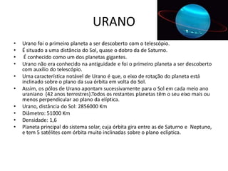 URANO
•   Urano foi o primeiro planeta a ser descoberto com o telescópio.
•   É situado a uma distância do Sol, quase o dobro da de Saturno.
•    É conhecido como um dos planetas gigantes.
•   Urano não era conhecido na antiguidade e foi o primeiro planeta a ser descoberto
    com auxílio do telescópio.
•   Uma característica notável de Urano é que, o eixo de rotação do planeta está
    inclinado sobre o plano da sua órbita em volta do Sol.
•   Assim, os pólos de Urano apontam sucessivamente para o Sol em cada meio ano
    uraniano (42 anos terrestres).Todos os restantes planetas têm o seu eixo mais ou
    menos perpendicular ao plano da elíptica.
•   Urano, distância do Sol: 2856000 Km
•   Diâmetro: 51000 Km
•   Densidade: 1,6
•   Planeta principal do sistema solar, cuja órbita gira entre as de Saturno e Neptuno,
    e tem 5 satélites com órbita muito inclinadas sobre o plano eclíptica.
 
