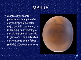 MARTE
●
Marte es el cuarto
planeta; es mas pequeño
que la tierra y de color
rojo. Debido a su color, se
le bautizo en la mitologia
con el nombre del dios de
la guerra y a sus satelites
con nombres como fobos
(miedo) y Deimos (terror).
 