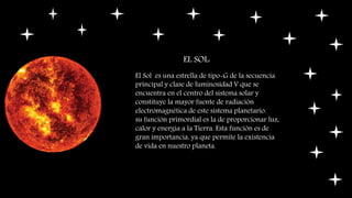 EL SOL:
El Sol es una estrella de tipo-G de la secuencia
principal y clase de luminosidad V que se
encuentra en el centro del sistema solar y
constituye la mayor fuente de radiación
electromagnética de este sistema planetario.
su función primordial es la de proporcionar luz,
calor y energía a la Tierra. Esta función es de
gran importancia, ya que permite la existencia
de vida en nuestro planeta.
 