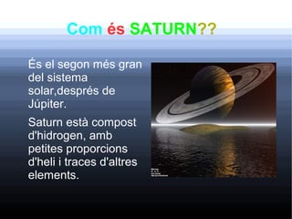 Com és SATURN??
És el segon més gran
del sistema
solar,després de
Júpiter.
Saturn està compost
d'hidrogen, amb
petites proporcions
d'heli i traces d'altres
elements.
 
