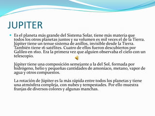 JUPITER
 Es el planeta más grande del Sistema Solar, tiene más materia que
  todos los otros planetas juntos y su volumen es mil veces el de la Tierra.
  Júpiter tiene un tenue sistema de anillos, invisible desde la Tierra.
  También tiene 16 satélites. Cuatro de ellos fueron descubiertos por
  Galileo en 1610. Era la primera vez que alguien observaba el cielo con un
  telescopio.
  Júpiter tiene una composición semejante a la del Sol, formada por
  hidrógeno, helio y pequeñas cantidades de amoníaco, metano, vapor de
  agua y otros compuestos.
  La rotación de Júpiter es la más rápida entre todos los planetas y tiene
  una atmósfera compleja, con nubes y tempestades. Por ello muestra
  franjas de diversos colores y algunas manchas.
 