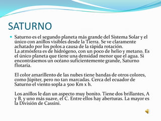 SATURNO
 Saturno es el segundo planeta más grande del Sistema Solar y el
  único con anillos visibles desde la Tierra. Se ve claramente
  achatado por los polos a causa de la rápida rotación.
  La atmósfera es de hidrógeno, con un poco de helio y metano. Es
  el único planeta que tiene una densidad menor que el agua. Si
  encontrásemos un océano suficientemente grande, Saturno
  flotaría.
  El color amarillento de las nubes tiene bandas de otros colores,
  como Júpiter, pero no tan marcadas. Cerca del ecuador de
  Saturno el viento sopla a 500 Km x h.
  Los anillos le dan un aspecto muy bonito. Tiene dos brillantes, A
  y B, y uno más suave, el C. Entre ellos hay aberturas. La mayor es
  la División de Cassini.
 