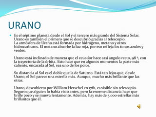 URANO
 Es el séptimo planeta desde el Sol y el tercero más grande del Sistema Solar.
  Urano es también el primero que se descubrió gracias al telescopio.
  La atmósfera de Urano está formada por hidrógeno, metano y otros
  hidrocarburos. El metano absorbe la luz roja, por eso refleja los tonos azules y
  verdes.
  Urano está inclinado de manera que el ecuador hace casi ángulo recto, 98 º, con
  la trayectoria de la órbita. Esto hace que en algunos momentos la parte más
  caliente, encarada al Sol, sea uno de los polos.
  Su distancia al Sol es el doble que la de Saturno. Está tan lejos que, desde
  Urano, el Sol parece una estrella más. Aunque, mucho más brillante que las
  otras.
  Urano, descubierto por William Herschel en 1781, es visible sin telescopio.
  Seguro que alguien lo había visto antes, pero la enorme distancia hace que
  brille poco y se mueva lentamente. Además, hay más de 5.000 estrellas más
  brillantes que él.
 
