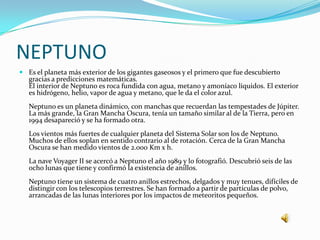 NEPTUNO
 Es el planeta más exterior de los gigantes gaseosos y el primero que fue descubierto
  gracias a predicciones matemáticas.
  El interior de Neptuno es roca fundida con agua, metano y amoníaco líquidos. El exterior
  es hidrógeno, helio, vapor de agua y metano, que le da el color azul.
   Neptuno es un planeta dinámico, con manchas que recuerdan las tempestades de Júpiter.
   La más grande, la Gran Mancha Oscura, tenía un tamaño similar al de la Tierra, pero en
   1994 desapareció y se ha formado otra.
   Los vientos más fuertes de cualquier planeta del Sistema Solar son los de Neptuno.
   Muchos de ellos soplan en sentido contrario al de rotación. Cerca de la Gran Mancha
   Oscura se han medido vientos de 2.000 Km x h.
   La nave Voyager II se acercó a Neptuno el año 1989 y lo fotografió. Descubrió seis de las
   ocho lunas que tiene y confirmó la existencia de anillos.
   Neptuno tiene un sistema de cuatro anillos estrechos, delgados y muy tenues, difíciles de
   distingir con los telescopios terrestres. Se han formado a partir de partículas de polvo,
   arrancadas de las lunas interiores por los impactos de meteoritos pequeños.
 