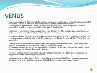 VENUS
   Es el segundo planeta del Sistema Solar y el más semejante a La Tierra por su tamaño, masa, densidad
    y volumen. Los dos se formaron en la misma época, a partir de la misma nebulosa.
    Sin embargo, es diferente de la Tierra. No tiene océanos y su densa atmósfera provoca un efecto
    invernadero que eleva la temperatura hasta los 480 ºC. Es abrasador.
    Los primeros astrónomos pensaban que Venus eran dos cuerpos diferentes porque, unas veces se ve
    un poco antes de salir el Sol y, otras, justo después de la puesta.
    Venus gira sobre su eje muy lentamente y en sentido contrario al de los otros planetas. El Sol sale por
    el oeste y se pone por el este, al revés de lo que ocurre en La Tierra. Además, el día en Venus dura más
    que el año.
    La superficie de Venus es relativamente joven, entre 300 y 500 millones de años. Tiene amplísimas
    llanuras, atravesadas por enormes rios de lava, y algunas montañas.
    Venus tiene muchos volcanes. El 85% del planeta está cubierto por roca volcánica. La lava ha creado
    surcos, algunos muy largos. Hay uno de 7.000 km.
    En Venus también hay cráteres de los impactos de los meteoritos. Sólo de los grandes, porque los
    pequeños se deshacen en la espesa atmósfera.
    Las fotos muestran el terreno brillante, como si estuviera mojado. Pero Venus no puede tener agua
    líquida, a causa de la elevada temperatura. El brillo lo provocan compuestos metálicos.
 