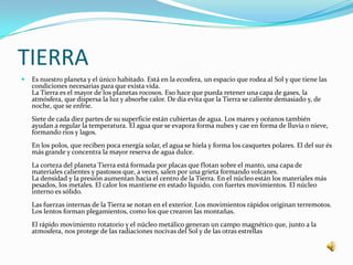 TIERRA
   Es nuestro planeta y el único habitado. Está en la ecosfera, un espacio que rodea al Sol y que tiene las
    condiciones necesarias para que exista vida.
    La Tierra es el mayor de los planetas rocosos. Eso hace que pueda retener una capa de gases, la
    atmósfera, que dispersa la luz y absorbe calor. De día evita que la Tierra se caliente demasiado y, de
    noche, que se enfríe.
    Siete de cada diez partes de su superficie están cubiertas de agua. Los mares y océanos también
    ayudan a regular la temperatura. El agua que se evapora forma nubes y cae en forma de lluvia o nieve,
    formando rios y lagos.
    En los polos, que reciben poca energía solar, el agua se hiela y forma los casquetes polares. El del sur és
    más grande y concentra la mayor reserva de agua dulce.
    La corteza del planeta Tierra está formada por placas que flotan sobre el manto, una capa de
    materiales calientes y pastosos que, a veces, salen por una grieta formando volcanes.
    La densidad y la presión aumentan hacia el centro de la Tierra. En el núcleo están los materiales más
    pesados, los metales. El calor los mantiene en estado líquido, con fuertes movimientos. El núcleo
    interno es sólido.
    Las fuerzas internas de la Tierra se notan en el exterior. Los movimientos rápidos originan terremotos.
    Los lentos forman plegamientos, como los que crearon las montañas.
    El rápido movimiento rotatorio y el núcleo metálico generan un campo magnético que, junto a la
    atmosfera, nos protege de las radiaciones nocivas del Sol y de las otras estrellas
 