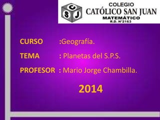 10/04/2014 PROF: MARIO JORGE CHAMBILLA 1
CURSO :Geografía.
TEMA : Planetas del S.P.S.
PROFESOR : Mario Jorge Chambilla.
2014
 
