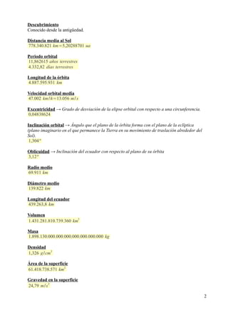 Descubrimiento
Conocido desde la antigüedad.

Distancia media al Sol
778.340.821 km=5,20288701 ua

Periodo orbital
11,862615 años terrestres
4.332,82 días terrestres

Longitud de la órbita
4.887.595.931 km

Velocidad orbital media
47.002 km/h=13.056 m/ s

Excentricidad → Grado de desviación de la elipse orbital con respecto a una circunferencia.
0,04838624

Inclinación orbital → Ángulo que el plano de la órbita forma con el plano de la eclíptica
(plano imaginario en el que permanece la Tierra en su movimiento de traslación alrededor del
Sol).
 1,304 º

Oblicuidad → Inclinación del ecuador con respecto al plano de su órbita
3,12 º

Radio medio
69.911 km

Diámetro medio
139.822 km

Longitud del ecuador
439.263,8 km

Volumen
                        3
1.431.281.810.739.360 km

Masa
1.898.130.000.000.000.000.000.000.000 kg

Densidad
1,326 g /cm3

Área de la superficie
                   2
61.418.738.571 km

Gravedad en la superficie
          2
24,79 m/s

                                                                                               2
 